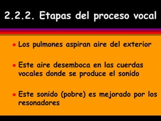 2.2.2. Etapas del proceso vocal

    Los pulmones aspiran aire del exterior

    Este aire desemboca en las cuerdas
     vocales donde se produce el sonido

    Este sonido (pobre) es mejorado por los
     resonadores
 