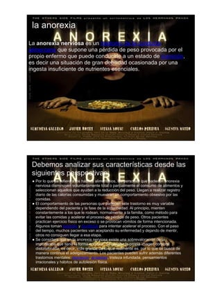 la anorexia
La anorexia nerviosa es un trastorno de la conducta
alimentaria que supone una pérdida de peso provocada por el
propio enfermo que puede conducirle a un estado de inanición,
es decir una situación de gran debilidad ocasionada por una
ingesta insuficiente de nutrientes esenciales.




 Debemos analizar sus características desde las
 siguientes perspectivas:
 ● Por lo que se refiere a los hábitos alimenticios, las personas que padecen anorexia
   nerviosa disminuyen voluntariamente total o parcialmente el consumo de alimentos y
   seleccionan aquellos que ayuden a la reducción del peso. Llegan a realizar registro
   diario de las calorías consumidas y muestran un comportamiento obsesivo por las
   comidas.
 ● El comportamiento de las personas que padecen este trastorno es muy variable
   dependiendo del paciente y la fase de la enfermedad. Al principio, mienten
   constantemente a los que le rodean, normalmente a la familia, como método para
   evitar las comidas y acelerar el proceso de pérdida de peso. Otros pacientes
   practican ejercicio físico en exceso o se provocan vómitos de forma intencionada.
   Algunos toman laxantes y diuréticos para intentar acelerar el proceso. Con el paso
   del tiempo, muchos pacientes van aceptando su enfermedad y dejando de mentir,
   otros no consiguen llegar a esa etapa.
 ● Se considera que en la anorexia nerviosa existe una sobrevaloración de la
   importancia que tiene la forma corporal. Se percibe la propia imagen corporal
   distorsionada, es decir, más grande de lo que realmente es, por lo que se busca de
   manera continua el adelgazamiento. Los pacientes pueden sufrir además diferentes
   trastornos mentales: depresión, ansiedad, tristeza infundada, pensamientos
   irracionales y hábitos de autolesión física.
 