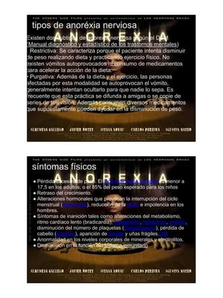 tipos de anoréxia nerviosa
Existen dos subtipos de anorexia nerviosa según el DSM
(Manual diagnóstico y estadístico de los trastornos mentales):
• Restrictiva: Se caracteriza porque el paciente intenta disminuir
de peso realizando dieta y practicando ejercicio físico. No
existen vómitos autoprovocados ni consumo de medicamentos
para acelerar la acción de la dieta.
• Purgativa: Además de la dieta y el ejercicio, las personas
afectadas por esta modalidad se autoprovocan el vómito,
generalmente intentan ocultarlo para que nadie lo sepa. Es
frecuente que esta práctica se difunda a amigas o se copie de
series de televisión. Además consumen diversos medicamentos
que supuestamente pueden ayudar en la disminución de peso.




  síntomas físicos
  ● Pérdida excesiva de peso. El índice de masa corporal es menor a
    17,5 en los adultos, o el 85% del peso esperado para los niños
  ● Retraso del crecimiento.
  ● Alteraciones hormonales que provocan la interrupción del ciclo
    menstrual (amenorrea), reducción de la libido e impotencia en los
    hombres.
  ● Síntomas de inanición tales como alteraciones del metabolismo,
    ritmo cardíaco lento (bradicardia), hipotensión, hipotermia, anemia,
    disminución del número de plaquetas (plaquetopenia), pérdida de
    cabello (alopecia), aparición de lanugo y uñas frágiles.[18]
  ● Anormalidad en los niveles corporales de minerales y electrolitos.
  ● Disminución en la función del sistema inmunitario.
 