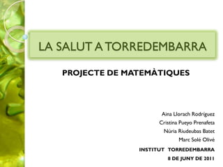 LA SALUT A TORREDEMBARRA

   PROJECTE DE MATEMÀTIQUES




                       Aina Llorach Rodríguez
                      Cristina Pueyo Prenafeta
                        Núria Riudeubas Batet
                              Marc Solé Olivé
                 INSTITUT TORREDEMBARRA
                         8 DE JUNY DE 2011
 