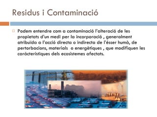 Residus i Contaminació Podem entendre com a contaminació l’alteració de les propietats d’un medi per la incorporació , generalment atribuïda a l’acció directa o indirecta de l’ésser humà, de pertorbacions, materials  o energètiques , que modifiquen les carácterístiques dels ecosistemes afectats. 