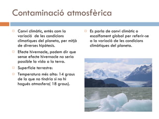 Contaminació atmosfèrica Canvi climàtic, entès com la variació  de les condicions climatiques del planeta, per mitjà de diverses hipòtesis. Efecte hivernacle, podem dir que sense efecte hivernacle no seria possible la vida a la terra. Superficie terrestre: Temperatura més alta: 14 graus de la que no tindria si no hi hagués atmosfera( 18 graus). Es parla de canvi climàtic o escalfament global per referir-se a la variació de les condicions climàtiques del planeta. 