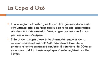 La Capa d’Ozó És una regió d’atmosfera, en la qual l’oxigen reacciona amb llum ultraviolada dels raigs solars, i on hi ha una concentració relativament més elevada d’ozó, un gas poc estable format per tres àtoms d’oxigen. El forat de la capa d’ozó és la disminució temporal de la concentració d’ozó sobre l’ Antàrtida durant l’inici de la primavera austral(setembre-octubre). El setembre de 2006 es va observar el forat més ampli que s’havia registrat mai fins llavors. 