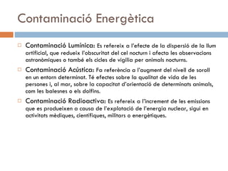 Contaminació Energètica Contaminació Lumínica:  Es refereix a l’efecte de la dispersió de la llum artificial, que redueix l’obscuritat del cel nocturn i afecta les observacions astronòmiques o també els cicles de vigilia per animals nocturns. Contaminació Acústica:  Fa referència a l’augment del nivell de soroll en un entorn determinat. Té efectes sobre la qualitat de vida de les persones i, al mar, sobre la capacitat d’orientació de determinats animals, com les balesnes o els dolfins. Contaminació Radioactiva:  Es refereix a l’increment de les emissions que es produeixen a causa de l’explotació de l’energia nuclear, sigui en activitats mèdiques, científiques, militars o energètiques. 