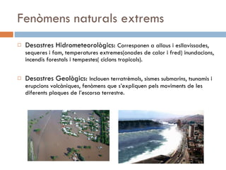 Fenòmens naturals extrems Desastres Hidrometeorològics:  Corresponen a allaus i esllavissades, sequeres i fam, temperatures extremes(onades de calor i fred) inundacions, incendis forestals i tempestes( ciclons tropicals). Desastres Geològics:  Inclouen terratrèmols, sismes submarins, tsunamis i erupcions volcàniques, fenòmens que s’expliquen pels moviments de les diferents plaques de l’escorsa terrestre. 