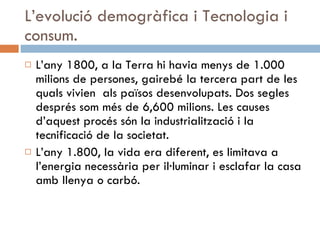 L’evolució demogràfica i Tecnologia i consum. L’any 1800, a la Terra hi havia menys de 1.000 milions de persones, gairebé la tercera part de les quals vivien  als països desenvolupats. Dos segles després som més de 6,600 milions. Les causes d’aquest procés són la industrialització i la tecnificació de la societat.  L’any 1.800, la vida era diferent, es limitava a l’energia necessària per il·luminar i esclafar la casa amb llenya o carbó. 
