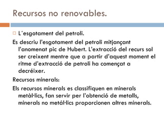 Recursos no renovables. L´esgotament del petroli. Es descriu l’esgotament del petroli mitjançant l’anomenat pic de Hubert. L’extracció del recurs sol ser creixent mentre que a partir d’aquest moment el ritme d’extracció de petroli ha començat a decréixer. Recursos minerals: Els recursos minerals es classifiquen en minerals metàl·lics, fan servir per l’obtenció de metalls, minerals no metál·lics proporcionen altres minerals. 