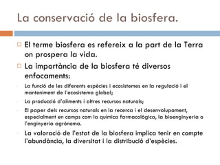 La conservació de la biosfera. El terme biosfera es refereix a la part de la Terra on prospera la vida.  La importància de la biosfera té diversos enfocaments: La funció de les diferents espècies i ecosistemes en la regulació i el manteniment de l’ecosistema global; La producció d’aliments i altres recursos naturals; El paper dels recursos naturals en la recerca i el desenvolupament, especialment en camps com la química farmacològica, la bioenginyeria o l’enginyeria agrònoma. La valoració de l’estat de la biosfera implica tenir en compte l’abundància, la diversitat i la distribució d’espècies. 