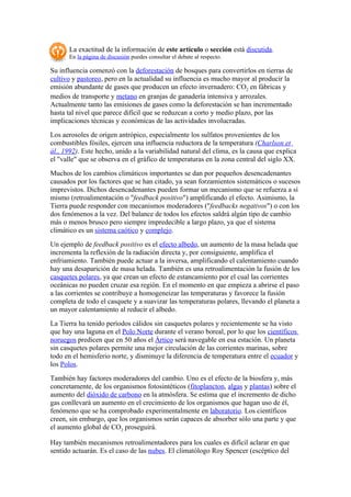 La exactitud de la información de este artículo o sección está discutida.
      En la página de discusión puedes consultar el debate al respecto.

Su influencia comenzó con la deforestación de bosques para convertirlos en tierras de
cultivo y pastoreo, pero en la actualidad su influencia es mucho mayor al producir la
emisión abundante de gases que producen un efecto invernadero: CO2 en fábricas y
medios de transporte y metano en granjas de ganadería intensiva y arrozales.
Actualmente tanto las emisiones de gases como la deforestación se han incrementado
hasta tal nivel que parece difícil que se reduzcan a corto y medio plazo, por las
implicaciones técnicas y económicas de las actividades involucradas.
Los aerosoles de origen antrópico, especialmente los sulfatos provenientes de los
combustibles fósiles, ejercen una influencia reductora de la temperatura (Charlson et
ál., 1992). Este hecho, unido a la variabilidad natural del clima, es la causa que explica
el "valle" que se observa en el gráfico de temperaturas en la zona central del siglo XX.
Muchos de los cambios climáticos importantes se dan por pequeños desencadenantes
causados por los factores que se han citado, ya sean forzamientos sistemáticos o sucesos
imprevistos. Dichos desencadenantes pueden formar un mecanismo que se refuerza a sí
mismo (retroalimentación o "feedback positivo") amplificando el efecto. Asimismo, la
Tierra puede responder con mecanismos moderadores ("feedbacks negativos") o con los
dos fenómenos a la vez. Del balance de todos los efectos saldrá algún tipo de cambio
más o menos brusco pero siempre impredecible a largo plazo, ya que el sistema
climático es un sistema caótico y complejo.
Un ejemplo de feedback positivo es el efecto albedo, un aumento de la masa helada que
incrementa la reflexión de la radiación directa y, por consiguiente, amplifica el
enfriamiento. También puede actuar a la inversa, amplificando el calentamiento cuando
hay una desaparición de masa helada. También es una retroalimentación la fusión de los
casquetes polares, ya que crean un efecto de estancamiento por el cual las corrientes
oceánicas no pueden cruzar esa región. En el momento en que empieza a abrirse el paso
a las corrientes se contribuye a homogeneizar las temperaturas y favorece la fusión
completa de todo el casquete y a suavizar las temperaturas polares, llevando el planeta a
un mayor calentamiento al reducir el albedo.
La Tierra ha tenido períodos cálidos sin casquetes polares y recientemente se ha visto
que hay una laguna en el Polo Norte durante el verano boreal, por lo que los científicos
noruegos predicen que en 50 años el Ártico será navegable en esa estación. Un planeta
sin casquetes polares permite una mejor circulación de las corrientes marinas, sobre
todo en el hemisferio norte, y disminuye la diferencia de temperatura entre el ecuador y
los Polos.
También hay factores moderadores del cambio. Uno es el efecto de la biosfera y, más
concretamente, de los organismos fotosintéticos (fitoplancton, algas y plantas) sobre el
aumento del dióxido de carbono en la atmósfera. Se estima que el incremento de dicho
gas conllevará un aumento en el crecimiento de los organismos que hagan uso de él,
fenómeno que se ha comprobado experimentalmente en laboratorio. Los científicos
creen, sin embargo, que los organismos serán capaces de absorber sólo una parte y que
el aumento global de CO2 proseguirá.

Hay también mecanismos retroalimentadores para los cuales es difícil aclarar en que
sentido actuarán. Es el caso de las nubes. El climatólogo Roy Spencer (escéptico del
 