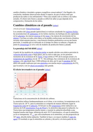 cambio climático vinculado a grupos evangélicos conservadores[2] ) ha llegado a la
conclusión, mediante observaciones desde el espacio, de que el efecto total que
producen las nubes es de enfriamiento.[3] Pero este estudio solo se refiere a las nubes
actuales. El efecto neto futuro y pasado es difícil de saber ya que depende de la
composición y formación de las nubes.

Cambios climáticos en el pasado [editar]
Artículo principal: Paleoclimatología
Los estudios del clima pasado (paleoclima) se realizan estudiando los registros fósiles,
las acumulaciones de sedimentos en los lechos marinos, las burbujas de aire capturadas
en los glaciares, las marcas erosivas en las rocas y las marcas de crecimiento de los
árboles. Con base en todos estos datos se ha podido confeccionar una historia climática
reciente relativamente precisa, y una historia climática prehistórica con no tan buena
precisión. A medida que se retrocede en el tiempo los datos se reducen y llegado un
punto la climatología se sirve solo de modelos de predicción futura y pasada.

La paradoja del Sol débil [editar]
A partir de los modelos de evolución estelar se puede calcular con relativa precisión la
variación del brillo solar a largo plazo, por lo cual se sabe que, en los primeros
momentos de la existencia de la Tierra, el Sol emitía el 70% de la energía actual y la
temperatura de equilibrio era de -41 °C. Sin embargo, hay constancia de la existencia de
océanos y de vida desde hace 3.800 millones de años, por lo que la paradoja del Sol
débil sólo puede explicarse por una atmósfera con mucha mayor concentración de CO2
que la actual y con un efecto invernadero más grande.

El efecto invernadero en el pasado [editar]




Variaciones en la concentración de dióxido de carbono.
La atmósfera influye fundamentalmente en el clima; si no existiese, la temperatura en la
Tierra sería de -20 °C, pero la atmósfera se comporta de manera diferente según la
longitud de onda de la radiación. El Sol por su alta temperatura emite radiación a un
máximo de 0,48 micrómetros (Ley de Wien) y la atmósfera deja pasar la radiación. La
Tierra tiene una temperatura mucho menor, y reemite la radiación absorbida a una
longitud mucho más larga, infrarroja de unos 10-15 micrómetros, a la que la atmósfera
ya no es transparente. El CO2 que está actualmente en la atmósfera, en una proporción de
367 ppm, absorbe dicha radiación. También lo hace y en mayor medida el vapor de
agua). El resultado es que la atmósfera se calienta y devuelve a la tierra parte de esa
 