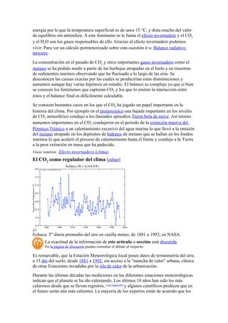 energía por lo que la temperatura superficial es de unos 15 °C, y dista mucho del valor
de equilibrio sin atmósfera. A este fenómeno se le llama el efecto invernadero y el CO2
y el H2O son los gases responsables de ello. Gracias al efecto invernadero podemos
vivir. Para ver un cálculo pormenorizado sobre esta cuestión ir a: Balance radiativo
terrestre.
La concentración en el pasado de CO2 y otros importantes gases invernadero como el
metano se ha podido medir a partir de las burbujas atrapadas en el hielo y en muestras
de sedimentos marinos observando que ha fluctuado a lo largo de las eras. Se
desconocen las causas exactas por las cuales se producirían estas disminuciones y
aumentos aunque hay varias hipótesis en estudio. El balance es complejo ya que si bien
se conocen los fenómenos que capturan CO2 y los que lo emiten la interacción entre
éstos y el balance final es difícilmente calculable.
Se conocen bastantes casos en los que el CO2 ha jugado un papel importante en la
historia del clima. Por ejemplo en el proterozoico una bajada importante en los niveles
de CO2 atmosférico condujo a los llamados episodios Tierra bola de nieve. Así mismo
aumentos importantes en el CO2 condujeron en el periodo de la extinción masiva del
Pérmico-Triásico a un calentamiento excesivo del agua marina lo que llevó a la emisión
del metano atrapado en los depósitos de hidratos de metano que se hallan en los fondos
marinos lo que aceleró el proceso de calentamiento hasta el límite y condujo a la Tierra
a la peor extinción en masa que ha padecido.
Véase también: Efecto invernadero (clima)
El CO2 como regulador del clima [editar]




Echuca: Tº diaria promedio del aire en casilla meteo, de 1881 a 1992; en NASA.
       La exactitud de la información de este artículo o sección está discutida.
       En la página de discusión puedes consultar el debate al respecto.

Es remarcable, que la Estación Meteorológica local posee datos de termometría del aire,
a 15 dm del suelo, desde 1881 a 1992, sin acceso a la "mancha de calor" urbana, clásica
de otras Estaciones invadidas por la isla de calor de la urbanización.
Durante las últimas décadas las mediciones en las diferentes estaciones meteorológicas
indican que el planeta se ha ido calentando. Los últimos 10 años han sido los más
calurosos desde que se llevan registros, [cita requerida] y algunos científicos predicen que en
el futuro serán aún más calientes. La mayoría de los expertos están de acuerdo que los
 