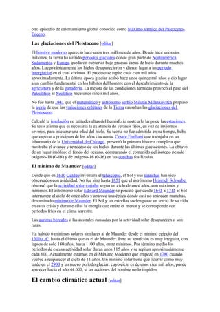 otro episodio de calentamiento global conocido como Máximo térmico del Paleoceno-
Eoceno.

Las glaciaciones del Pleistoceno [editar]
El hombre moderno apareció hace unos tres millones de años. Desde hace unos dos
millones, la tierra ha sufrido períodos glaciares donde gran parte de Norteamérica,
Sudamérica y Europa quedaron cubiertas bajo gruesas capas de hielo durante muchos
años. Luego rápidamente los hielos desaparecieron y dieron lugar a un período
interglaciar en el cual vivimos. El proceso se repite cada cien mil años
aproximadamente. La última época glaciar acabó hace unos quince mil años y dio lugar
a un cambio fundamental en los hábitos del hombre con el descubrimiento de la
agricultura y de la ganadería. La mejora de las condiciones térmicas provocó el paso del
Paleolítico al Neolítico hace unos cinco mil años.
No fue hasta 1941 que el matemático y astrónomo serbio Milutin Milankovitch propuso
la teoría de que las variaciones orbitales de la Tierra causaban las glaciaciones del
Pleistoceno.
Calculó la insolación en latitudes altas del hemisferio norte a lo largo de las estaciones.
Su tesis afirma que es necesaria la existencia de veranos fríos, en vez de inviernos
severos, para iniciarse una edad del hielo. Su teoría no fue admitida en su tiempo, hubo
que esperar a principios de los años cincuenta, Cesare Emiliani que trabajaba en un
laboratorio de la Universidad de Chicago, presentó la primera historia completa que
mostraba el avance y retroceso de los hielos durante las últimas glaciaciones. La obtuvo
de un lugar insólito: el fondo del océano, comparando el contenido del isótopo pesado
oxígeno-18 (0-18) y de oxígeno-16 (0-16) en las conchas fosilizadas.

El mínimo de Maunder [editar]
Desde que en 1610 Galileo inventara el telescopio, el Sol y sus manchas han sido
observados con asiduidad. No fue sino hasta 1851 que el astrónomo Heinrich Schwabe
observó que la actividad solar variaba según un ciclo de once años, con máximos y
mínimos. El astrónomo solar Edward Maunder se percató que desde 1645 a 1715 el Sol
interrumpe el ciclo de once años y aparece una época donde casi no aparecen manchas,
denominado mínimo de Maunder. El Sol y las estrellas suelen pasar un tercio de su vida
en estas crisis y durante ellas la energía que emite es menor y se corresponde con
períodos fríos en el clima terrestre.
Las auroras boreales o las australes causadas por la actividad solar desaparecen o son
raras.
Ha habido 6 mínimos solares similares al de Maunder desde el mínimo egipcio del
1300 a. C. hasta el último que es el de Maunder. Pero su aparición es muy irregular, con
lapsos de sólo 180 años, hasta 1100 años, entre mínimos. Por término medio los
periodos de escasa actividad solar duran unos 115 años y se repiten aproximadamente
cada 600. Actualmente estamos en el Máximo Moderno que empezó en 1780 cuando
vuelve a reaparecer el ciclo de 11 años. Un mínimo solar tiene que ocurrir como muy
tarde en el 2900 y un nuevo período glaciar, cuyo ciclo es de unos cien mil años, puede
aparecer hacia el año 44.000, si las acciones del hombre no lo impiden.

El cambio climático actual [editar]
 