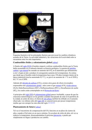 Artículo principal: Calentamiento global




Esquema ilustrativo de los principales factores que provocan los cambios climáticos
actuales de la Tierra. La actividad industrial y las variaciones de la actividad solar se
encuentran entre los más importantes.
Combustibles fósiles y calentamiento global [editar]
A finales del siglo XVII el hombre empezó a utilizar combustibles fósiles que la Tierra
había acumulado en el subsuelo durante su historia geológica. La quema de petróleo,
carbón y gas natural ha causado un aumento del CO2 en la atmósfera que últimamente
es de 1,4 ppm al año y produce el consiguiente aumento de la temperatura. Se estima
que desde que el hombre mide la temperatura hace unos 150 años (siempre dentro de la
época industrial) ésta ha aumentado 0,5 °C y se prevé un aumento de 1 °C en el 2020 y
de 2 °C en el 2050.
Además del dióxido de carbono (CO2), existen otros gases de efecto invernadero
responsables del calentamiento global , tales como el gas metano (CH4) óxido nitroso
(N2O), Hidrofluorocarbonos (HFC), Perfluorocarbonos (PFC) y Hexafluoruro de azufre
(SF6), los cuales están contemplados en el Protocolo de Kioto.

A principios del siglo XXI el calentamiento global parece irrefutable, a pesar de que las
estaciones meteorológicas en las grandes ciudades han pasado de estar en la periferia de
la ciudad, al centro de ésta y el efecto de isla urbana también ha influido en el aumento
observado. Los últimos años del siglo XX se caracterizaron por poseer temperaturas
medias que son siempre las más altas del siglo.[cita requerida]

Planteamiento de futuro [editar]
Tal vez el mecanismo de compensación del CO2 funcione en un plazo de cientos de
años, cuando el Sol entre en un nuevo mínimo. En un plazo de miles de años, tal vez se
reduzca la temperatura, desencadenándose la próxima glaciación, o puede que
simplemente no llegue a producirse ese cambio.
 