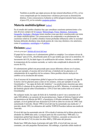 También es posible que algún proceso de tipo mineral absorbiera el CO2 y al no
       verse compensado por las emanaciones volcánicas provocara su disminución
       drástica. Como consecuencia el planeta se enfrió progresivamente hasta congelar
       el poco CO2 en los actuales casquetes polares.

Materia multidisciplinar [editar]
En el estudio del cambio climático hay que considerar cuestiones pertenecientes a los
más diversos campos de la Ciencia: Meteorología, Física, Química, Astronomía,
Geografía, Geología y Biología tienen muchas cosas que decir constituyendo este tema
un campo multidisciplinar. Las consecuencias de comprender o no plenamente las
cuestiones relativas al cambio climático tienen profundas influencias sobre la sociedad
humana debiendo abordarse éstas desde puntos de vista muy distintos a los anteriores,
como el económico, sociológico o el político.

Océanos [editar]
Artículo principal: Subida del nivel del mar
El papel de los océanos en el calentamiento global es complejo. Los océanos sirven de
“estanque” para el CO2, absorbiendo parte de lo que tendría que estar en la atmósfera. El
incremento del CO2 ha dado lugar a la acidificación del océano. Además, a medida que
la temperatura de los océanos asciende, se vuelve más complicada la absorción del
exceso de CO2.

El calentamiento global esta proyectado para causar diferentes efectos en el océano,
como por ejemplo, el ascenso del nivel del mar, el deshielo de los glaciares y el
calentamiento de la superficie de los océanos. Otros posibles efectos incluyen los
cambios en la circulación del océano.
Con el ascenso de la temperatura global el agua en los océanos se expande. El agua de
la tierra o de los glaciares pasa a estar en los océanos, como por ejemplo el caso de
Groenlandia o “ las capas de hielo del Antártico”. Las predicciones muestran que antes
del 2050 el volumen de los glaciares disminuirá en un 60%. Mientras, el estimado total
del deshielo glacial sobre Groenlandia es -239±23 km3/año (sobre todo en el este de
Groenlandia).
De cualquier modo, las capas de hielo de la Antártida se prevé van a aumentar en el
siglo XXI debido a un aumento de las precipitaciones. Según el Informe Especial sobre
los pronósticos de Misión del IPCC, el pronóstico A1B para mediados del 2090 por
ejemplo, el nivel global del mar alcanzará 0,25-0,44 m sobre los niveles de 1990. Está
aumentando 4 mm/año. Desde 1990 el nivel del mar ha aumentado una media de 1,7
mm/año; desde 1993, los altímetros del satélite TOPEX/Poseidon indican una media de
3mm/año.
El nivel del mar ha aumentado más de 120 m desde el máximo de la última glaciación
alrededor de 20000 años atrás. La mayor parte de ello ocurrió hace 7000 años. La
temperatura global bajó después del Holoceno Climático, causando un descenso del
nivel del mar de 0,7±0,1m entre los años 4000 y 2500 antes del presente.
Desde hace 3000 años hasta el principio del siglo XIX, el nivel del mar era casi
constante, con sólo pequeñas fluctuaciones. Sin embargo, el período cálido medieval
 