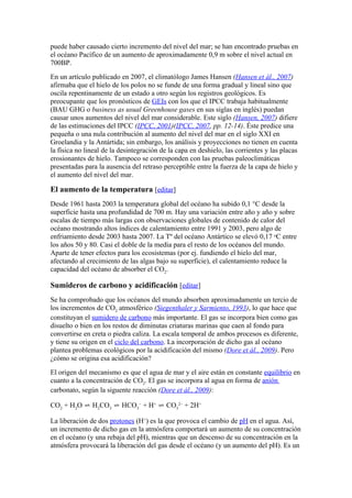 puede haber causado cierto incremento del nivel del mar; se han encontrado pruebas en
el océano Pacífico de un aumento de aproximadamente 0,9 m sobre el nivel actual en
700BP.
En un artículo publicado en 2007, el climatólogo James Hansen (Hansen et ál., 2007)
afirmaba que el hielo de los polos no se funde de una forma gradual y lineal sino que
oscila repentinamente de un estado a otro según los registros geológicos. Es
preocupante que los pronósticos de GEIs con los que el IPCC trabaja habitualmente
(BAU GHG o business as usual Greenhouse gases en sus siglas en inglés) puedan
causar unos aumentos del nivel del mar considerable. Este siglo (Hansen, 2007) difiere
de las estimaciones del IPCC (IPCC, 2001)(IPCC, 2007, pp. 12-14). Éste predice una
pequeña o una nula contribución al aumento del nivel del mar en el siglo XXI en
Groelandia y la Antártida; sin embargo, los análisis y proyecciones no tienen en cuenta
la física no lineal de la desintegración de la capa en deshielo, las corrientes y las placas
erosionantes de hielo. Tampoco se corresponden con las pruebas paleoclimáticas
presentadas para la ausencia del retraso perceptible entre la fuerza de la capa de hielo y
el aumento del nivel del mar.

El aumento de la temperatura [editar]
Desde 1961 hasta 2003 la temperatura global del océano ha subido 0,1 °C desde la
superficie hasta una profundidad de 700 m. Hay una variación entre año y año y sobre
escalas de tiempo más largas con observaciones globales de contenido de calor del
océano mostrando altos índices de calentamiento entre 1991 y 2003, pero algo de
enfriamiento desde 2003 hasta 2007. La Tº del océano Antártico se elevó 0,17 oC entre
los años 50 y 80. Casi el doble de la media para el resto de los océanos del mundo.
Aparte de tener efectos para los ecosistemas (por ej. fundiendo el hielo del mar,
afectando al crecimiento de las algas bajo su superficie), el calentamiento reduce la
capacidad del océano de absorber el CO2.

Sumideros de carbono y acidificación [editar]
Se ha comprobado que los océanos del mundo absorben aproximadamente un tercio de
los incrementos de CO2 atmosférico (Siegenthaler y Sarmiento, 1993), lo que hace que
constituyan el sumidero de carbono más importante. El gas se incorpora bien como gas
disuelto o bien en los restos de diminutas criaturas marinas que caen al fondo para
convertirse en creta o piedra caliza. La escala temporal de ambos procesos es diferente,
y tiene su origen en el ciclo del carbono. La incorporación de dicho gas al océano
plantea problemas ecológicos por la acidificación del mismo (Dore et ál., 2009). Pero
¿cómo se origina esa acidificación?
El origen del mecanismo es que el agua de mar y el aire están en constante equilibrio en
cuanto a la concentración de CO2. El gas se incorpora al agua en forma de anión
carbonato, según la siguente reacción (Dore et ál., 2009):

CO2 + H2O ⇌ H2CO3 ⇌ HCO3− + H+ ⇌ CO32− + 2H+

La liberación de dos protones (H+) es la que provoca el cambio de pH en el agua. Así,
un incremento de dicho gas en la atmósfera comportará un aumento de su concentración
en el océano (y una rebaja del pH), mientras que un descenso de su concentración en la
atmósfera provocará la liberación del gas desde el océano (y un aumento del pH). Es un
 