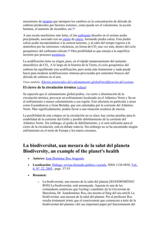 mecanismo de tampón que atempera los cambios en la concentración de dióxido de
carbono producidos por factores externos, como pueda ser el vulcanismo, la acción
humana, el aumento de incendios, etc.[6]
A una escala muchísimo más lenta, el ión carbonato disuelto en el océano acaba
precipitando, asociado con un catión de calcio, formando piedra caliza. Esta piedra
caliza acaba incorporándose a la corteza terrestre, y al cabo del tiempo regresa a la
atmósfera por las emisiones volcánicas, en forma de CO2 una vez más, dentro del ciclo
geoquímico del carbonato-silicato.[6] Otra posibilidad es que emerja a la superficie
terrestre por procesos tectónicos.
La acidificación tiene su origen, pues, en el rápido tamponamiento del aumento
atmosférico de CO2. A lo largo de la historia de la Tierra, el ciclo geoquímico del
carbono ha equilibrado esta acidificación, pero actúa más lentamente y nada puede
hacer para moderar acidificaciones intensas provocadas por aumentos bruscos del
dióxido de carbono en el aire.
Véase también: Efectos potenciales del calentamiento global#Acidificación del océano
El cierre de la circulación térmica [editar]
Se especula que el calentamiento global podría, via cierre o disminución de la
circulación térmica, provocar un enfriamiento localizado en el Atlántico Norte y llevar
al enfriamiento o menor calentamiento a esa región. Esto afectaría en particular a areas
como Escandinavia y Gran Bretaña, que son calentadas por la corriente del Atlántico
Norte. Mas significadamente, podría llevar a una situación oceánica de anoxia.
La posibilidad de este colapso en la circulación no es clara; hay ciertas pruebas para la
estabilidad de la corriente del Golfo y posible debilitamiento de la corriente del
Atlántico Norte. Sin embargo, el grado de debilitamiento, y si será suficiente para el
cierre de la circulación, está en debate todavía. Sin embargo no se ha encontrado ningún
enfriamiento en el norte de Europa y los mares cercanos.



La biodiversitat, uan mesura de la salut del planeta
Biodiversity, an example of the planet's health
   •   Autores: Joan Domènec Ros Aragonés
   •   Localización: Diàlegs: revista d'estudis polítics i socials, ISSN 1138-9850, Vol.
       6, Nº. 22, 2003 , pags. 37-53
   •   Resumen:
           o   La biodiversitat, una mesura de la salut del planeta [JOANDOMÈNEC
               ROS] La biodiversitat, està amenaçada. Aquesta és una de les
               contundents sentències que l'ecòleg i catedràtic de la Universitat de
               Barcelona, Dr. Joandomènec Ros, ens mostra al llarg del seu article La
               biodiversitat, una mesura de la salut del planeta. Per al professor Ros
               resulta tristament irònic que el coneixement que comencem a tenir de la
               biodiversitat del planeta i del seu important paper pel funcionament del
 