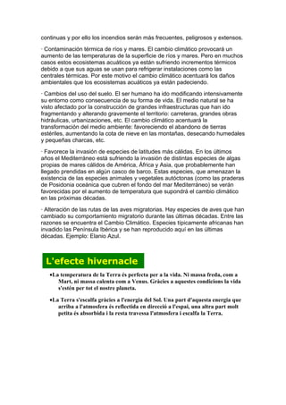 continuas y por ello los incendios serán más frecuentes, peligrosos y extensos.
· Contaminación térmica de ríos y mares. El cambio climático provocará un
aumento de las temperaturas de la superficie de ríos y mares. Pero en muchos
casos estos ecosistemas acuáticos ya están sufriendo incrementos térmicos
debido a que sus aguas se usan para refrigerar instalaciones como las
centrales térmicas. Por este motivo el cambio climático acentuará los daños
ambientales que los ecosistemas acuáticos ya están padeciendo.
· Cambios del uso del suelo. El ser humano ha ido modificando intensivamente
su entorno como consecuencia de su forma de vida. El medio natural se ha
visto afectado por la construcción de grandes infraestructuras que han ido
fragmentando y alterando gravemente el territorio: carreteras, grandes obras
hidráulicas, urbanizaciones, etc. El cambio climático acentuará la
transformación del medio ambiente: favoreciendo el abandono de tierras
estériles, aumentando la cota de nieve en las montañas, desecando humedales
y pequeñas charcas, etc.
· Favorece la invasión de especies de latitudes más cálidas. En los últimos
años el Mediterráneo está sufriendo la invasión de distintas especies de algas
propias de mares cálidos de América, África y Asia, que probablemente han
llegado prendidas en algún casco de barco. Estas especies, que amenazan la
existencia de las especies animales y vegetales autóctonas (como las praderas
de Posidonia oceánica que cubren el fondo del mar Mediterráneo) se verán
favorecidas por el aumento de temperatura que supondrá el cambio climático
en las próximas décadas.
· Alteración de las rutas de las aves migratorias. Hay especies de aves que han
cambiado su comportamiento migratorio durante las últimas décadas. Entre las
razones se encuentra el Cambio Climático. Especies típicamente africanas han
invadido las Península Ibérica y se han reproducido aquí en las últimas
décadas. Ejemplo: Elanio Azul.



 L'efecte hivernacle
   •La temperatura de la Terra és perfecta per a la vida. Ni massa freda, com a
      Mart, ni massa calenta com a Venus. Gràcies a aquestes condicions la vida
      s'estén per tot el nostre planeta.

   •La Terra s'escalfa gràcies a l'energia del Sol. Una part d'aquesta energia que
      arriba a l'atmosfera és reflectida en direcció a l'espai, una altra part molt
      petita és absorbida i la resta travessa l'atmosfera i escalfa la Terra.
 