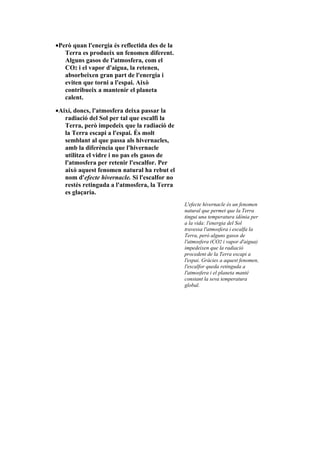 •Però quan l'energia és reflectida des de la
   Terra es produeix un fenomen diferent.
   Alguns gasos de l'atmosfera, com el
   CO2 i el vapor d'aigua, la retenen,
   absorbeixen gran part de l'energia i
   eviten que torni a l'espai. Això
   contribueix a mantenir el planeta
   calent.

•Així, doncs, l'atmosfera deixa passar la
   radiació del Sol per tal que escalfi la
   Terra, però impedeix que la radiació de
   la Terra escapi a l'espai. És molt
   semblant al que passa als hivernacles,
   amb la diferència que l'hivernacle
   utilitza el vidre i no pas els gasos de
   l'atmosfera per retenir l'escalfor. Per
   això aquest fenomen natural ha rebut el
   nom d'efecte hivernacle. Si l'escalfor no
   restés retinguda a l'atmosfera, la Terra
   es glaçaria.
                                               L'efecte hivernacle és un fenomen
                                               natural que permet que la Terra
                                               tingui una temperatura idònia per
                                               a la vida: l'energia del Sol
                                               travessa l'atmosfera i escalfa la
                                               Terra, però alguns gasos de
                                               l'atmosfera (CO2 i vapor d'aigua)
                                               impedeixen que la radiació
                                               procedent de la Terra escapi a
                                               l'espai. Gràcies a aquest fenomen,
                                               l'escalfor queda retinguda a
                                               l'atmosfera i el planeta manté
                                               constant la seva temperatura
                                               global.
 