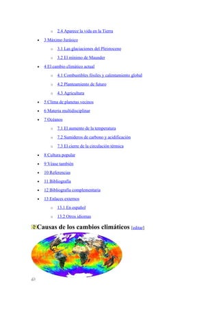 o   2.4 Aparece la vida en la Tierra

•   3 Máximo Jurásico
       o   3.1 Las glaciaciones del Pleistoceno

       o   3.2 El mínimo de Maunder

•   4 El cambio climático actual
       o   4.1 Combustibles fósiles y calentamiento global

       o   4.2 Planteamiento de futuro

       o   4.3 Agricultura

•   5 Clima de planetas vecinos
•   6 Materia multidisciplinar
•   7 Océanos
       o   7.1 El aumento de la temperatura

       o   7.2 Sumideros de carbono y acidificación

       o   7.3 El cierre de la circulación térmica

•   8 Cultura popular
•   9 Véase también
•   10 Referencias
•   11 Bibliografía
•   12 Bibliografía complementaria
•   13 Enlaces externos
       o   13.1 En español

       o   13.2 Otros idiomas

Causas de los cambios climáticos [editar]
 