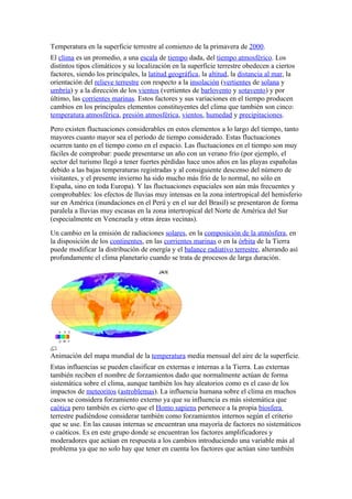 Temperatura en la superficie terrestre al comienzo de la primavera de 2000.
El clima es un promedio, a una escala de tiempo dada, del tiempo atmosférico. Los
distintos tipos climáticos y su localización en la superficie terrestre obedecen a ciertos
factores, siendo los principales, la latitud geográfica, la altitud, la distancia al mar, la
orientación del relieve terrestre con respecto a la insolación (vertientes de solana y
umbría) y a la dirección de los vientos (vertientes de barlovento y sotavento) y por
último, las corrientes marinas. Estos factores y sus variaciones en el tiempo producen
cambios en los principales elementos constituyentes del clima que también son cinco:
temperatura atmosférica, presión atmosférica, vientos, humedad y precipitaciones.
Pero existen fluctuaciones considerables en estos elementos a lo largo del tiempo, tanto
mayores cuanto mayor sea el período de tiempo considerado. Estas fluctuaciones
ocurren tanto en el tiempo como en el espacio. Las fluctuaciones en el tiempo son muy
fáciles de comprobar: puede presentarse un año con un verano frío (por ejemplo, el
sector del turismo llegó a tener fuertes pérdidas hace unos años en las playas españolas
debido a las bajas temperaturas registradas y al consiguiente descenso del número de
visitantes, y el presente invierno ha sido mucho más frío de lo normal, no sólo en
España, sino en toda Europa). Y las fluctuaciones espaciales son aún más frecuentes y
comprobables: los efectos de lluvias muy intensas en la zona intertropical del hemisferio
sur en América (inundaciones en el Perú y en el sur del Brasil) se presentaron de forma
paralela a lluvias muy escasas en la zona intertropical del Norte de América del Sur
(especialmente en Venezuela y otras áreas vecinas).
Un cambio en la emisión de radiaciones solares, en la composición de la atmósfera, en
la disposición de los continentes, en las corrientes marinas o en la órbita de la Tierra
puede modificar la distribución de energía y el balance radiativo terrestre, alterando así
profundamente el clima planetario cuando se trata de procesos de larga duración.




Animación del mapa mundial de la temperatura media mensual del aire de la superficie.
Estas influencias se pueden clasificar en externas e internas a la Tierra. Las externas
también reciben el nombre de forzamientos dado que normalmente actúan de forma
sistemática sobre el clima, aunque también los hay aleatorios como es el caso de los
impactos de meteoritos (astroblemas). La influencia humana sobre el clima en muchos
casos se considera forzamiento externo ya que su influencia es más sistemática que
caótica pero también es cierto que el Homo sapiens pertenece a la propia biosfera
terrestre pudiéndose considerar también como forzamientos internos según el criterio
que se use. En las causas internas se encuentran una mayoría de factores no sistemáticos
o caóticos. Es en este grupo donde se encuentran los factores amplificadores y
moderadores que actúan en respuesta a los cambios introduciendo una variable más al
problema ya que no solo hay que tener en cuenta los factores que actúan sino también
 