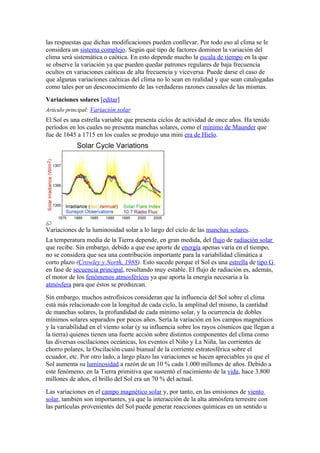 las respuestas que dichas modificaciones pueden conllevar. Por todo eso al clima se le
considera un sistema complejo. Según qué tipo de factores dominen la variación del
clima será sistemática o caótica. En esto depende mucho la escala de tiempo en la que
se observe la variación ya que pueden quedar patrones regulares de baja frecuencia
ocultos en variaciones caóticas de alta frecuencia y viceversa. Puede darse el caso de
que algunas variaciones caóticas del clima no lo sean en realidad y que sean catalogadas
como tales por un desconocimiento de las verdaderas razones causales de las mismas.
Variaciones solares [editar]
Artículo principal: Variación solar
El Sol es una estrella variable que presenta ciclos de actividad de once años. Ha tenido
períodos en los cuales no presenta manchas solares, como el mínimo de Maunder que
fue de 1645 a 1715 en los cuales se produjo una mini era de Hielo.




Variaciones de la luminosidad solar a lo largo del ciclo de las manchas solares.
La temperatura media de la Tierra depende, en gran medida, del flujo de radiación solar
que recibe. Sin embargo, debido a que ese aporte de energía apenas varía en el tiempo,
no se considera que sea una contribución importante para la variabilidad climática a
corto plazo (Crowley y North, 1988). Esto sucede porque el Sol es una estrella de tipo G
en fase de secuencia principal, resultando muy estable. El flujo de radiación es, además,
el motor de los fenómenos atmosféricos ya que aporta la energía necesaria a la
atmósfera para que éstos se produzcan.
Sin embargo, muchos astrofísicos consideran que la influencia del Sol sobre el clima
está más relacionado con la longitud de cada ciclo, la amplitud del mismo, la cantidad
de manchas solares, la profundidad de cada mínimo solar, y la ocurrencia de dobles
mínimos solares separados por pocos años. Sería la variación en los campos magnéticos
y la variabilidad en el viento solar (y su influencia sobre los rayos cósmicos que llegan a
la tierra) quienes tienen una fuerte acción sobre distintos componentes del clima como
las diversas oscilaciones oceánicas, los eventos el Niño y La Niña, las corrientes de
chorro polares, la Oscilación cuasi bianual de la corriente estratosférica sobre el
ecuador, etc. Por otro lado, a largo plazo las variaciones se hacen apreciables ya que el
Sol aumenta su luminosidad a razón de un 10 % cada 1.000 millones de años. Debido a
este fenómeno, en la Tierra primitiva que sustentó el nacimiento de la vida, hace 3.800
millones de años, el brillo del Sol era un 70 % del actual.
Las variaciones en el campo magnético solar y, por tanto, en las emisiones de viento
solar, también son importantes, ya que la interacción de la alta atmósfera terrestre con
las partículas provenientes del Sol puede generar reacciones químicas en un sentido u
 