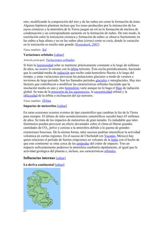 otro, modificando la composición del aire y de las nubes así como la formación de éstas.
Algunas hipótesis plantean incluso que los iones producidos por la interacción de los
rayos cósmicos y la atmósfera de la Tierra juegan un rol en la formación de núcleos de
condensación y un correspondiente aumento en la formación de nubes. De este modo, la
correlación entre la ionización cósmica y formación de nubes se observa fuertemente en
las nubes a baja altura y no en las nubes altas (cirrus) como se creía, donde la variación
en la ionización es mucho más grande (Svensmark, 2007).
Véase también: Sol
Variaciones orbitales [editar]
Artículo principal: Variaciones orbitales
Si bien la luminosidad solar se mantiene prácticamente constante a lo largo de millones
de años, no ocurre lo mismo con la órbita terrestre. Ésta oscila periódicamente, haciendo
que la cantidad media de radiación que recibe cada hemisferio fluctúe a lo largo del
tiempo, y estas variaciones provocan las pulsaciones glaciares a modo de veranos e
inviernos de largo período. Son los llamados períodos glaciales e interglaciales. Hay tres
factores que contribuyen a modificar las características orbitales haciendo que la
insolación media en uno y otro hemisferio varíe aunque no lo haga el flujo de radiación
global. Se trata de la precesión de los equinoccios, la excentricidad orbital y la
oblicuidad de la órbita o inclinación del eje terrestre.
Véase también: Órbita
Impactos de meteoritos [editar]
En raras ocasiones ocurren eventos de tipo catastrófico que cambian la faz de la Tierra
para siempre. El último de tales acontecimientos catastróficos sucedió hace 65 millones
de años. Se trata de los impactos de meteoritos de gran tamaño. Es indudable que tales
fenómenos pueden provocar un efecto devastador sobre el clima al liberar grandes
cantidades de CO2, polvo y cenizas a la atmósfera debido a la quema de grandes
extensiones boscosas. De la misma forma, tales sucesos podrían intensificar la actividad
volcánica en ciertas regiones. En el suceso de Chichulub (en Yucatán, México) hay
quien relaciona el período de fuertes erupciones en volcanes de la India con el hecho de
que este continente se sitúe cerca de las antípodas del cráter de impacto. Tras un
impacto suficientemente poderoso la atmósfera cambiaría rápidamente, al igual que la
actividad geológica del planeta e, incluso, sus características orbitales.

Influencias internas [editar]
La deriva continental [editar]
 