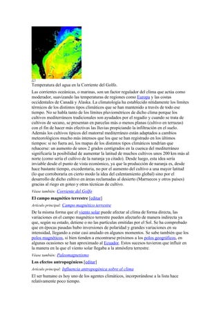 Temperatura del agua en la Corriente del Golfo.
Las corrientes oceánicas, o marinas, son un factor regulador del clima que actúa como
moderador, suavizando las temperaturas de regiones como Europa y las costas
occidentales de Canadá y Alaska. La climatología ha establecido nítidamente los límites
térmicos de los distintos tipos climáticos que se han mantenido a través de todo ese
tiempo. No se habla tanto de los límites pluviométricos de dicho clima porque los
cultivos mediterráneos tradicionales son ayudados por el regadío y cuando se trata de
cultivos de secano, se presentan en parcelas más o menos planas (cultivo en terrazas)
con el fin de hacer más efectivas las lluvias propiciando la infiltración en el suelo.
Además los cultivos típicos del matorral mediterráneo están adaptados a cambios
meteorológicos mucho más intensos que los que se han registrado en los últimos
tiempos: si no fuera así, los mapas de los distintos tipos climáticos tendrían que
rehacerse: un aumento de unos 2 grados centígrados en la cuenca del mediterráneo
significaría la posibilidad de aumentar la latitud de muchos cultivos unos 200 km más al
norte (como sería el cultivo de la naranja ya citado). Desde luego, esta idea sería
inviable desde el punto de vista económico, ya que la producción de naranja es, desde
hace bastante tiempo, excedentaria, no por el aumento del cultivo a una mayor latitud
(lo que corroboraría en cierto modo la idea del calentamiento global) sino por el
desarrollo de dicho cultivo en áreas reclamadas al desierto (Marruecos y otros países)
gracias al riego en goteo y otras técnicas de cultivo.
Véase también: Corriente del Golfo
El campo magnético terrestre [editar]
Artículo principal: Campo magnético terrestre
De la misma forma que el viento solar puede afectar al clima de forma directa, las
variaciones en el campo magnético terrestre pueden afectarlo de manera indirecta ya
que, según su estado, detiene o no las partículas emitidas por el Sol. Se ha comprobado
que en épocas pasadas hubo inversiones de polaridad y grandes variaciones en su
intensidad, llegando a estar casi anulado en algunos momentos. Se sabe también que los
polos magnéticos, si bien tienden a encontrarse próximos a los polos geográficos, en
algunas ocasiones se han aproximado al Ecuador. Estos sucesos tuvieron que influir en
la manera en la que el viento solar llegaba a la atmósfera terrestre.
Véase también: Paleomagnetismo
Los efectos antropogénicos [editar]
Artículo principal: Influencia antropogénica sobre el clima
El ser humano es hoy uno de los agentes climáticos, incorporándose a la lista hace
relativamente poco tiempo.
 