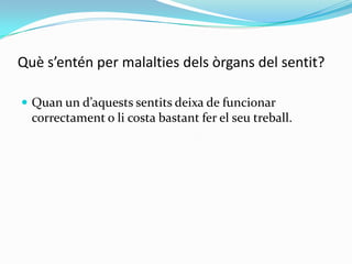 Què s’entén per malalties dels òrgans del sentit?
 Quan un d’aquests sentits deixa de funcionar

correctament o li costa bastant fer el seu treball.

 