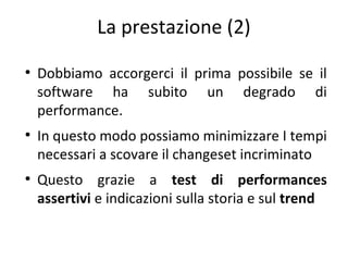 La prestazione (2)
●

●

●

Dobbiamo accorgerci il prima possibile se il
software ha subito un degrado di
performance.
In questo modo possiamo minimizzare I tempi
necessari a scovare il changeset incriminato
Questo grazie a test di performances
assertivi e indicazioni sulla storia e sul trend

 