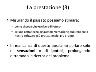 La prestazione (3)
●

Misurando il passato possiamo stimare:
–
–

●

come si potrebbe evolvere il futuro;
se una certa tecnologia/implementazione può rendere il
nostro software più prestazionale, più pronto.

In mancanza di questo possiamo parlare solo
di sensazioni o di ipotesi, prolungando
oltremodo la ricerca del problema.

 