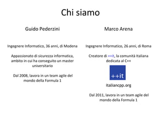 Chi siamo
Guido Pederzini

Marco Arena

Ingegnere Informatico, 36 anni, di Modena

Ingegnere Informatico, 26 anni, di Roma

Appassionato di sicurezza informatica,
ambito in cui ha conseguito un master
universitario

Creatore di ++it, la comunità Italiana
dedicata al C++

Dal 2008, lavora in un team agile del
mondo della Formula 1

italiancpp.org
Dal 2011, lavora in un team agile del
mondo della Formula 1

 