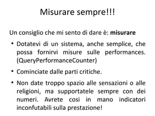 Misurare sempre!!!
Un consiglio che mi sento di dare è: misurare
●

●

●

Dotatevi di un sistema, anche semplice, che
possa fornirvi misure sulle performances.
(QueryPerformanceCounter)
Cominciate dalle parti critiche.
Non date troppo spazio alle sensazioni o alle
religioni, ma supportatele sempre con dei
numeri. Avrete cosi in mano indicatori
inconfutabili sulla prestazione!

 
