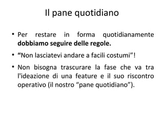 Il pane quotidiano
●

●

●

Per restare in forma quotidianamente
dobbiamo seguire delle regole.
“Non lasciatevi andare a facili costumi”!
Non bisogna trascurare la fase che va tra
l'ideazione di una feature e il suo riscontro
operativo (il nostro “pane quotidiano”).

 