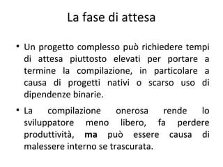 La fase di attesa
●

●

Un progetto complesso può richiedere tempi
di attesa piuttosto elevati per portare a
termine la compilazione, in particolare a
causa di progetti nativi o scarso uso di
dipendenze binarie.
La
compilazione
onerosa
rende
lo
sviluppatore meno libero, fa perdere
produttività, ma può essere causa di
malessere interno se trascurata.

 