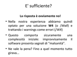 E' sufficiente?
La risposta è ovviamente no!
●

●

●

Nella nostra esperienza abbiamo quindi
optato per una soluzione W4 (o /Wall) e
trattando i warnings come errori (/WX)
Questo
comporta
sicuramente
una
complessità iniziale: improvvisamente il
software presenta segnali di “malsanità”.
Ne vale la pena? Fino a quel momento tutto
girava...

 