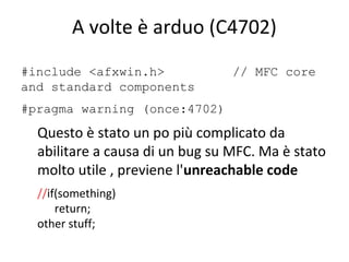 A volte è arduo (C4702)
#include <afxwin.h>
and standard components

// MFC core

#pragma warning (once:4702)

Questo è stato un po più complicato da
abilitare a causa di un bug su MFC. Ma è stato
molto utile , previene l'unreachable code
//if(something)
return;
other stuff;

 