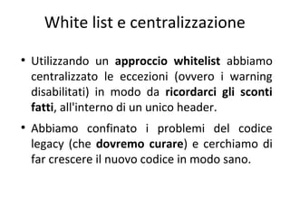 White list e centralizzazione
●

●

Utilizzando un approccio whitelist abbiamo
centralizzato le eccezioni (ovvero i warning
disabilitati) in modo da ricordarci gli sconti
fatti, all'interno di un unico header.
Abbiamo confinato i problemi del codice
legacy (che dovremo curare) e cerchiamo di
far crescere il nuovo codice in modo sano.

 