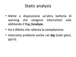 Static analysis
●

●

●

Mette a disposizione un'altra batteria di
warning che vengono intercettati solo
abilitando il flag /analyze.
Ha il difetto che rallenta la compilazione.
Intercetta problemi anche nei big (vedi gtest,
ppl.h).

 