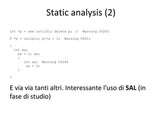 Static analysis (2)
int *p = new int[10]; delete p; //
P *p = nullptr; p->a = 1;

Warning C6283

Warning C6011

{
int aa;
aa = 1; aa;
{
int aa; Warning C6246
aa = 2;
}
}

E via via tanti altri. Interessante l'uso di SAL (in
fase di studio)

 