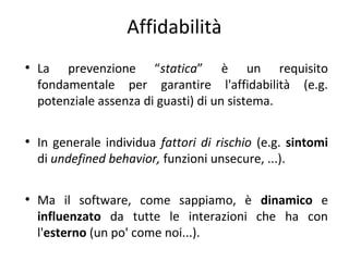Affidabilità
●

●

●

La prevenzione “statica” è un requisito
fondamentale per garantire l'affidabilità (e.g.
potenziale assenza di guasti) di un sistema.
In generale individua fattori di rischio (e.g. sintomi
di undefined behavior, funzioni unsecure, ...).
Ma il software, come sappiamo, è dinamico e
influenzato da tutte le interazioni che ha con
l'esterno (un po' come noi...).

 