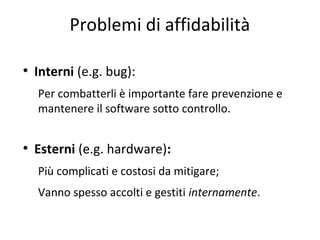 Problemi di affidabilità
●

Interni (e.g. bug):
Per combatterli è importante fare prevenzione e
mantenere il software sotto controllo.

●

Esterni (e.g. hardware):
Più complicati e costosi da mitigare;
Vanno spesso accolti e gestiti internamente.

 