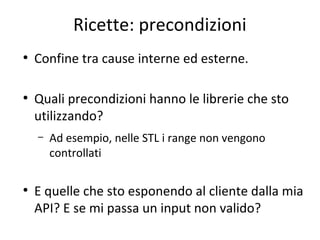 Ricette: precondizioni
●

●

Confine tra cause interne ed esterne.
Quali precondizioni hanno le librerie che sto
utilizzando?
–

●

Ad esempio, nelle STL i range non vengono
controllati

E quelle che sto esponendo al cliente dalla mia
API? E se mi passa un input non valido?

 