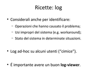 Ricette: log
●

Considerali anche per identificare:
–

Operazioni che hanno causato il problema;

–

Usi impropri del sistema (e.g. workaround);

–

Stato del sistema in determinate situazioni.

●

Log ad-hoc su alcuni utenti (“cimice”).

●

É importante avere un buon log-viewer.

 