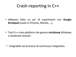 Crash-reporting in C++
●

●

●

Abbiamo fatto un po’ di esperimenti con Google
Breakpad (usato in Chrome, Mozilla, …).
Tool C++ cross-platform che genera minidump Windows
e stacktrace testuali.

Integrabile nel processo di continuous integration.

 