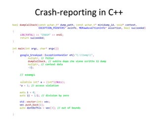 Crash-reporting in C++
bool dumpCallback(const wchar_t* dump_path, const wchar_t* minidump_id, void* context,
EXCEPTION_POINTERS* exinfo, MDRawAssertionInfo* assertion, bool succeeded)

{
LOG(FATAL) << "CRASH" << endl;
return succeeded;

}
int main(int argc, char* argv[])

{

google_breakpad::ExceptionHandler eh{L"C:temp",
nullptr, // filter
dumpCallback, // subito dopo che viene scritto il dump
nullptr, // context data
-1};

// esempi
volatile int* a = (int*)(NULL);
*a = 1; // access violation
auto i = 0;
auto ii = 1/i; // division by zero
std::vector<int> vec;
vec.push_back(1);
auto dontDoThis = vec[3]; // out of bounds

}

 