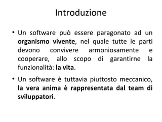 Introduzione
●

●

Un software può essere paragonato ad un
organismo vivente, nel quale tutte le parti
devono convivere armoniosamente e
cooperare, allo scopo di garantirne la
funzionalità: la vita.
Un software è tuttavia piuttosto meccanico,
la vera anima è rappresentata dal team di
sviluppatori.

 