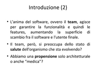 Introduzione (2)
●

●

●

L'anima del software, ovvero il team, agisce
per garantire la funzionalità e quindi le
features, aumentando la superficie di
scambio fra il software e l'utente finale.
Il team, però, si preoccupa dello stato di
salute dell'organismo che sta evolvendo?
Abbiamo una propensione solo architetturale
o anche “medica”?

 