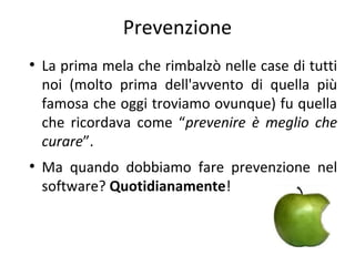 Prevenzione
●

●

La prima mela che rimbalzò nelle case di tutti
noi (molto prima dell'avvento di quella più
famosa che oggi troviamo ovunque) fu quella
che ricordava come “prevenire è meglio che
curare”.
Ma quando dobbiamo fare prevenzione nel
software? Quotidianamente!

 