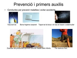 Prevenció i primers auxilis Conductes per prevenir malalties i evitar accidents Vacunar-se Bona higiene corporal  Tapar-se la boca i el nas en tossir o esternudar Guardar els productes químics fora de l’abast dels infants  Fer exercici físic 