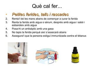 Què cal fer... Petites ferides, talls i rascades Renta’t bé les mans abans de començar a curar la ferida Renta la ferida amb aigua o sèrum, després amb aigua i sabó i esbandeix amb aigua Posa-hi un antisèptic amb una gasa No tapis la ferida perquè així s’assecarà abans Assegura’t que la persona estigui immunitzada contra el tètanus 
